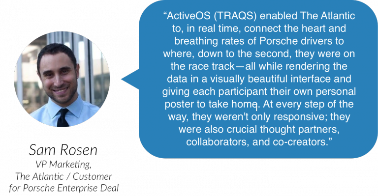 “ActiveOS (TRAQS) enabled The Atlantic to, in real time, connect the heart and breathing rates of Porsche drivers to where, down to the second, they were on the race track, all while rendering the data in a visually beautiful interface and giving each participant their own personal poster to take home. At every step of the way, they weren’t only responsive; they were also crucial thought partners, collaborators, and co-creators.” Sam Rosen, VP Marketing, The Atlantic